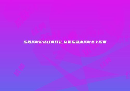送福茶叶价格经典好礼,送福送健康茶叶怎么服用