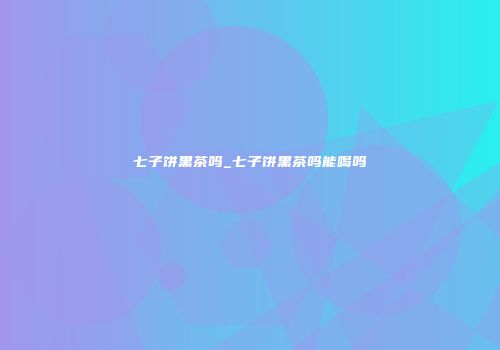 七子饼黑茶吗_七子饼黑茶吗能喝吗