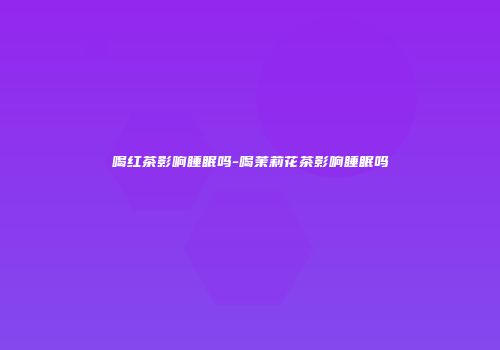喝红茶影响睡眠吗-喝茉莉花茶影响睡眠吗