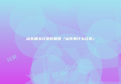 山东崮乡红茶价格表「山东有什么红茶」