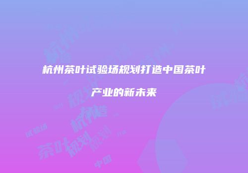 杭州茶叶试验场规划打造中国茶叶产业的新未来