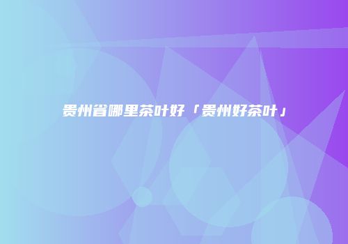 贵州省哪里茶叶好「贵州好茶叶」