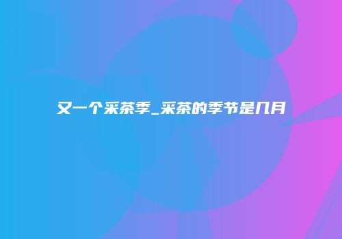 又一个采茶季_采茶的季节是几月