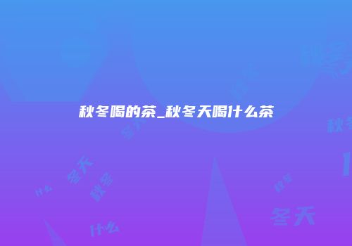 秋冬喝的茶_秋冬天喝什么茶