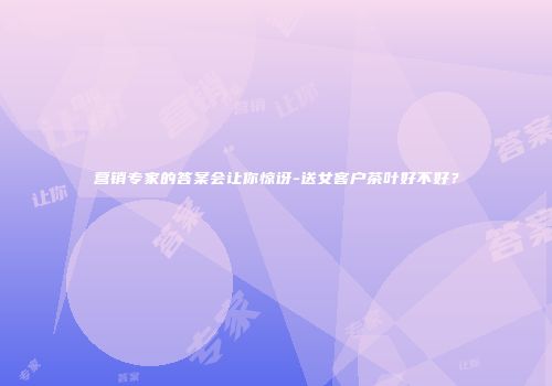 营销专家的答案会让你惊讶-送女客户茶叶好不好？