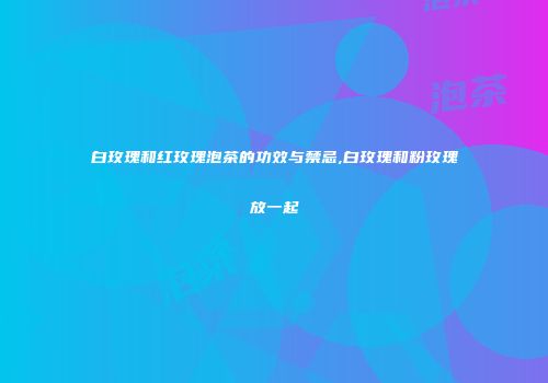 白玫瑰和红玫瑰泡茶的功效与禁忌,白玫瑰和粉玫瑰放一起