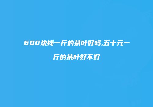 600块钱一斤的茶叶好吗,五十元一斤的茶叶好不好