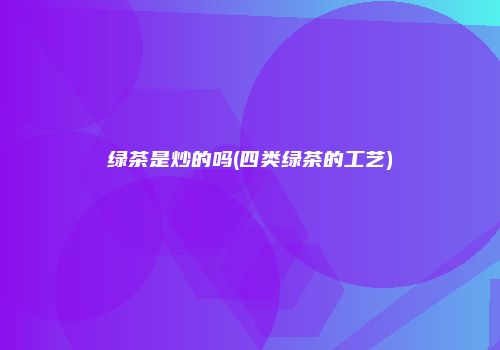 绿茶是炒的吗(四类绿茶的工艺)