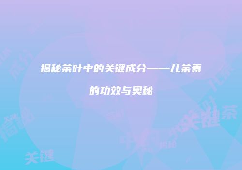 揭秘茶叶中的关键成分——儿茶素的功效与奥秘