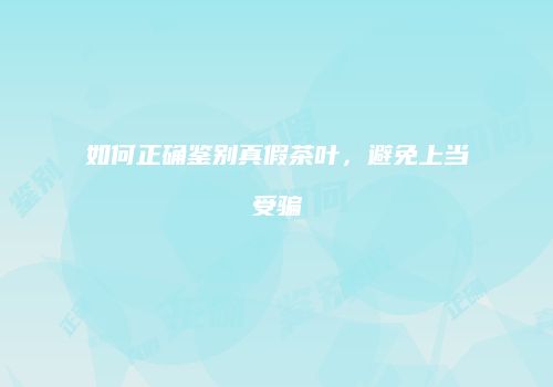 如何正确鉴别真假茶叶，避免上当受骗