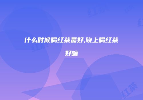 什么时候喝红茶最好,晚上喝红茶好嘛