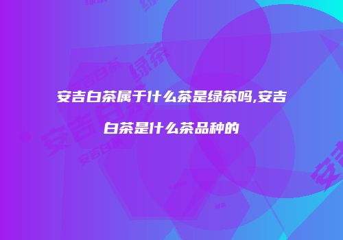 安吉白茶属于什么茶是绿茶吗,安吉白茶是什么茶品种的