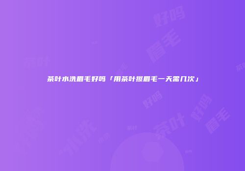 茶叶水洗眉毛好吗「用茶叶擦眉毛一天需几次」
