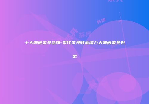 十大陶瓷茶具品牌-现代茶具收藏潜力大陶瓷茶具也是