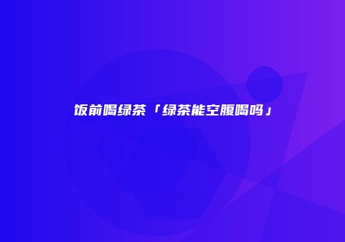 饭前喝绿茶「绿茶能空腹喝吗」