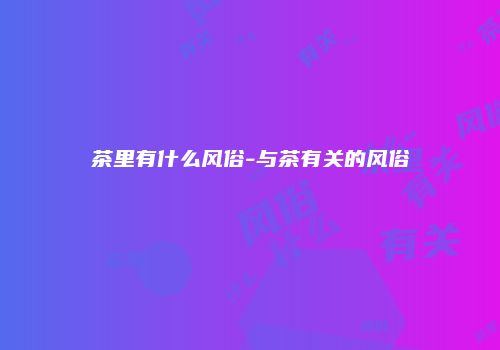 茶里有什么风俗-与茶有关的风俗