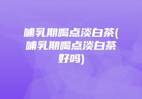 哺乳期喝点淡白茶(哺乳期喝点淡白茶好吗)