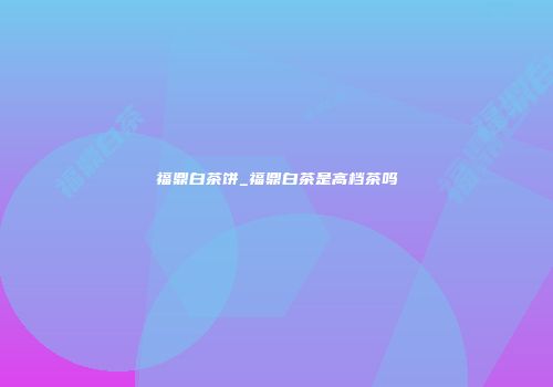 福鼎白茶饼_福鼎白茶是高档茶吗