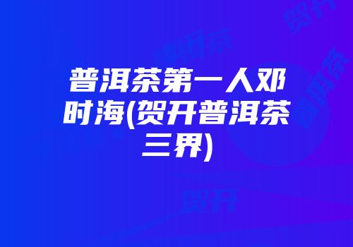 普洱茶第一人邓时海(贺开普洱茶三界)