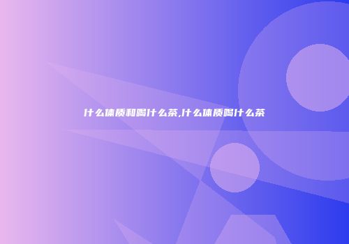 什么体质和喝什么茶,什么体质喝什么茶