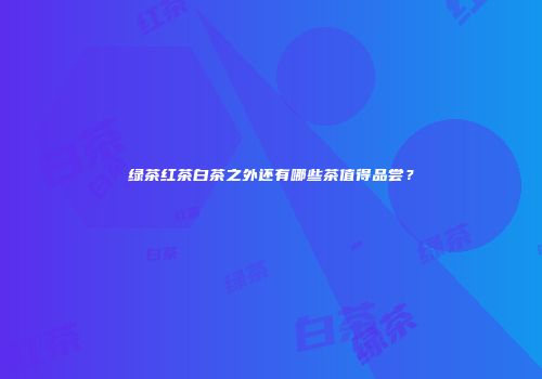 绿茶红茶白茶之外还有哪些茶值得品尝？