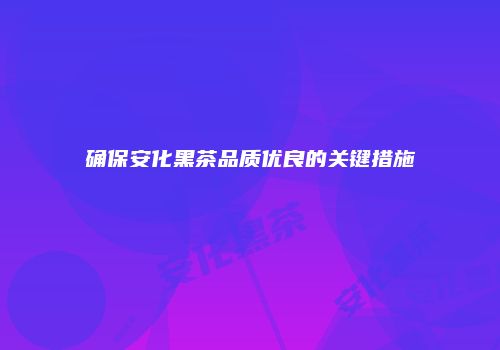确保安化黑茶品质优良的关键措施