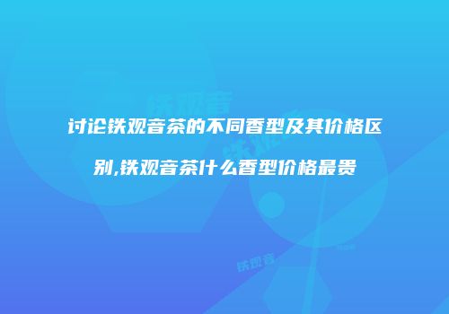 讨论铁观音茶的不同香型及其价格区别,铁观音茶什么香型价格最贵