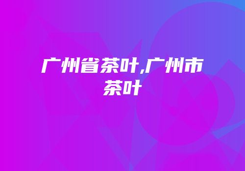 广州省茶叶,广州市茶叶