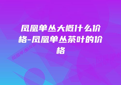 凤凰单丛大概什么价格-凤凰单丛茶叶的价格