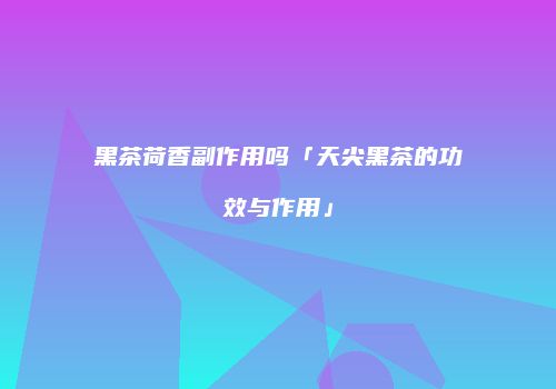 黑茶荷香副作用吗「天尖黑茶的功效与作用」