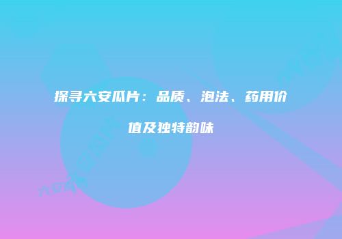 探寻六安瓜片：品质、泡法、药用价值及独特韵味