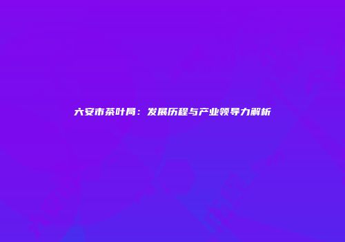六安市茶叶局：发展历程与产业领导力解析