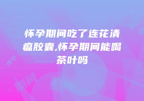 怀孕期间吃了连花清瘟胶囊,怀孕期间能喝茶叶吗