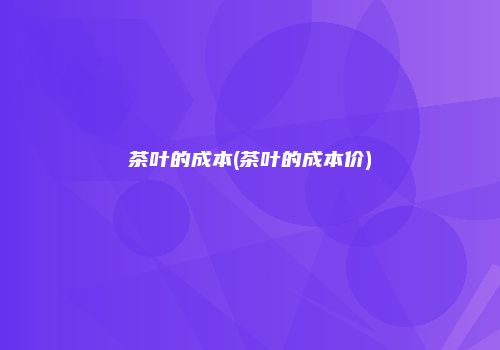 茶叶的成本(茶叶的成本价)