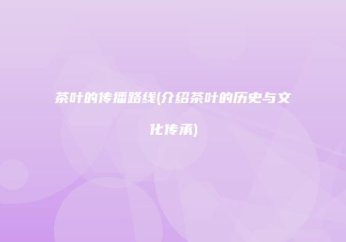 茶叶的传播路线(介绍茶叶的历史与文化传承)