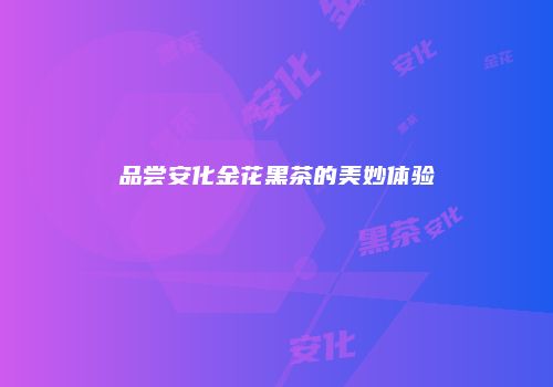 品尝安化金花黑茶的美妙体验