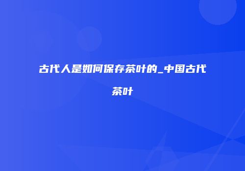 古代人是如何保存茶叶的_中国古代茶叶