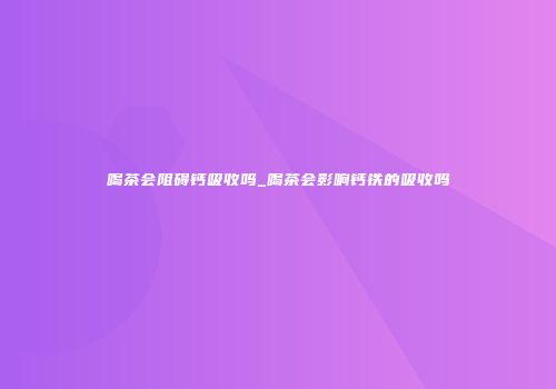 喝茶会阻碍钙吸收吗_喝茶会影响钙铁的吸收吗
