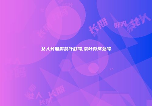 女人长期喝茶叶好吗,茶叶有坏处吗