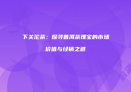 下关沱茶：探寻普洱茶瑰宝的市场价值与经销之道