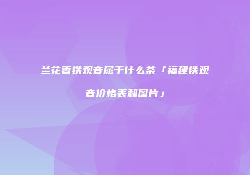 兰花香铁观音属于什么茶「福建铁观音价格表和图片」