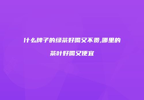 什么牌子的绿茶好喝又不贵,哪里的茶叶好喝又便宜