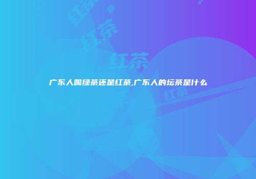广东人喝绿茶还是红茶,广东人的坛茶是什么