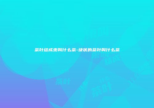 茶叶结成束叫什么茶-块状的茶叶叫什么茶