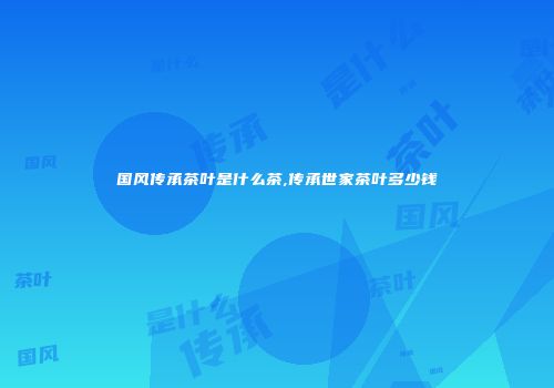 国风传承茶叶是什么茶,传承世家茶叶多少钱