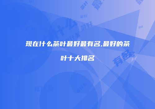 现在什么茶叶最好最有名,最好的茶叶十大排名