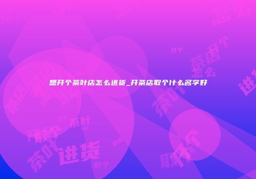 想开个茶叶店怎么进货_开茶店取个什么名字好