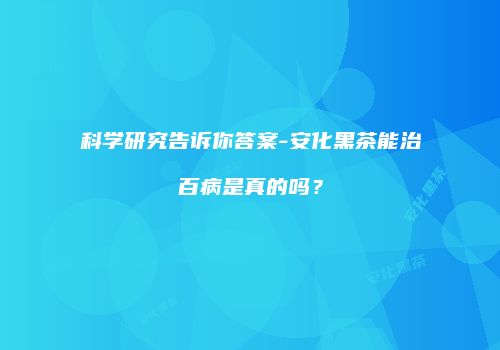 科学研究告诉你答案-安化黑茶能治百病是真的吗？