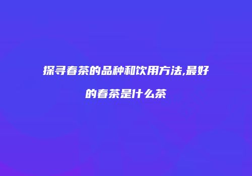 探寻春茶的品种和饮用方法,最好的春茶是什么茶