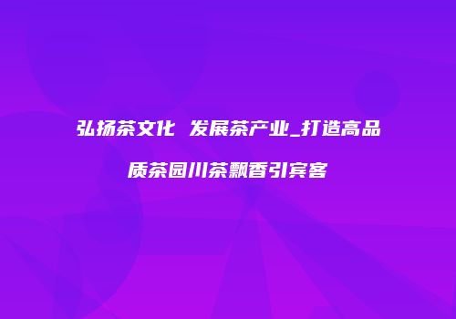 弘扬茶文化 发展茶产业_打造高品质茶园川茶飘香引宾客